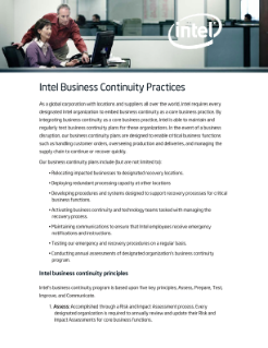 Intel Business Continuity Practices
As a global corporation with locations and suppliers all over the world, Intel requires every
designated Intel organization to embed business continuity as a core business practice. By
integrating business continuity as a core business practice, Intel is able to maintain and
regularly test business continuity plans for these organizations. In the event of a business
disruption, our business continuity plans are designed to enable critical business functions
such as handling customer orders, overseeing production and deliveries, and managing the
supply chain to continue or recover quickly.
Our business continuity plans include (but are not limited to):
• Relocating impacted businesses to designated recovery locations.
• Deploying redundant processing capacity at other locations
• Developing procedures and systems designed to support recovery processes for critical
business functions.
• Activating business continuity and technology teams tasked with managing the
recovery process.
• Maintaining communications to ensure that Intel employees receive emergency
notifications and instructions.
• Testing our emergency and recovery procedures on a regular basis.
• Conducting annual assessments of designated organization’s business continuity
program.
Intel business continuity principles
Intel’s business continuity program is based upon five key principles; Assess, Prepare, Test,
Improve, and Communicate.
1. Assess: Accomplished through a Risk and Impact Assessment process. Every
designated organization is required to annually review and update their Risk and
Impact Assessments for core business functions.